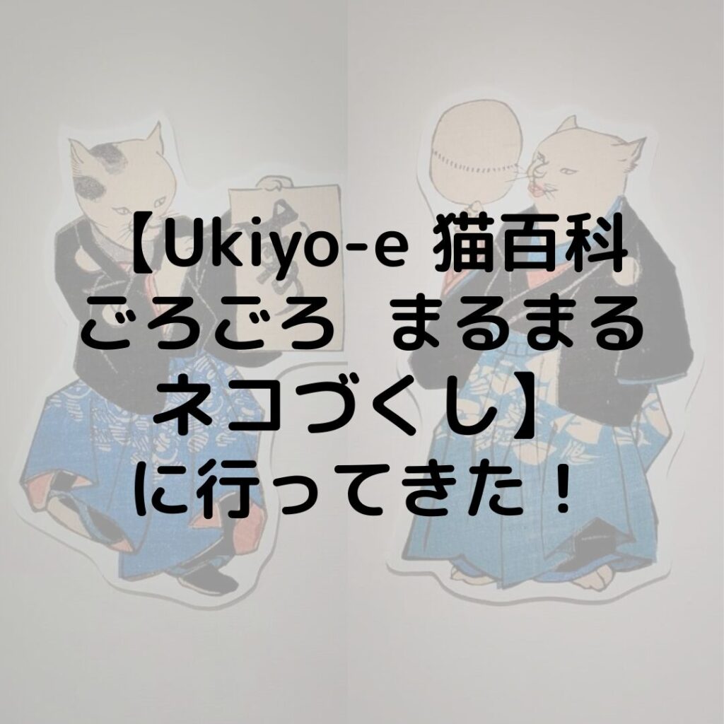 猫の浮世絵が大集合！【Ukiyo-e猫百科ごろごろまるまるネコづくし】に行ってきた！